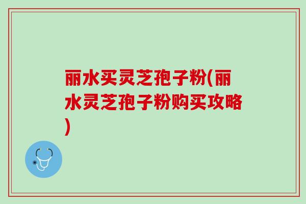 丽水买灵芝孢子粉(丽水灵芝孢子粉购买攻略)