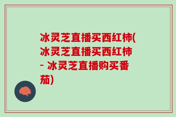 冰灵芝直播买西红柿(冰灵芝直播买西红柿 - 冰灵芝直播购买番茄) 冰灵芝直播买西红柿(冰灵芝直播买西红柿 - 冰灵芝直播购买番茄)
