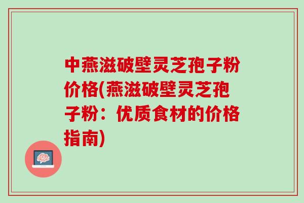 中燕滋破壁灵芝孢子粉价格(燕滋破壁灵芝孢子粉：优质食材的价格指南)