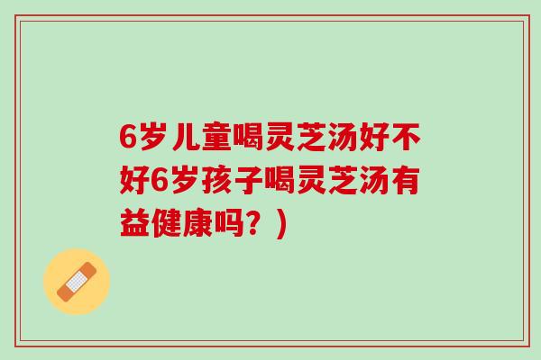 6岁儿童喝灵芝汤好不好6岁孩子喝灵芝汤有益健康吗？)