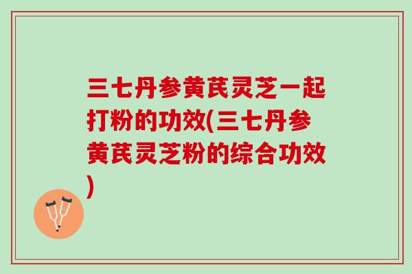 三七丹参黄芪灵芝一起打粉的功效(三七丹参黄芪灵芝粉的综合功效)