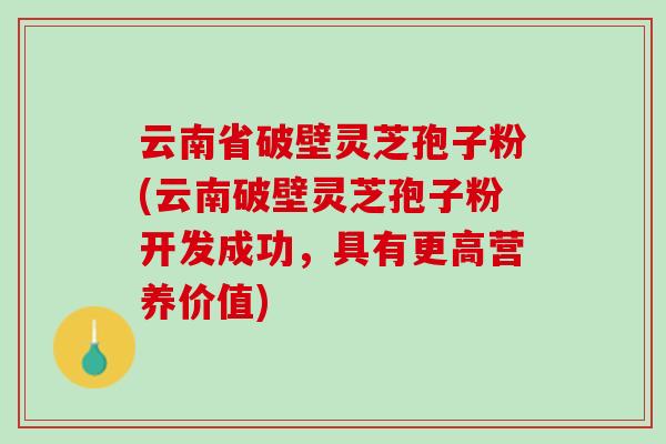 云南省破壁灵芝孢子粉(云南破壁灵芝孢子粉开发成功，具有更高营养价值)