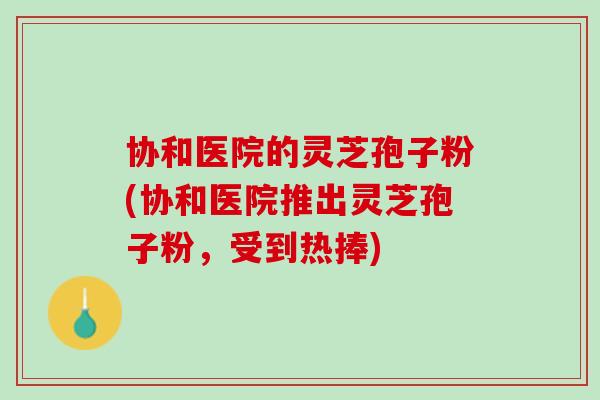 协和医院的灵芝孢子粉(协和医院推出灵芝孢子粉，受到热捧)