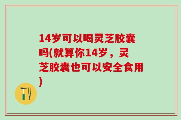14岁可以喝灵芝胶囊吗(就算你14岁，灵芝胶囊也可以安全食用)