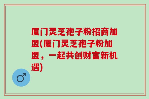 厦门灵芝孢子粉招商加盟(厦门灵芝孢子粉加盟，一起共创财富新机遇)