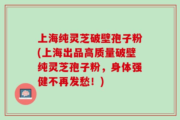 上海纯灵芝破壁孢子粉(上海出品高质量破壁纯灵芝孢子粉，身体强健不再发愁！)