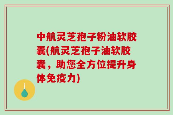 中航灵芝孢子粉油软胶囊(航灵芝孢子油软胶囊，助您全方位提升身体免疫力)