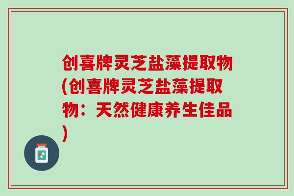 创喜牌灵芝盐藻提取物(创喜牌灵芝盐藻提取物:天然健康养生佳品) 创喜牌灵芝盐藻提取物(创喜牌灵芝盐藻提取物:天然健康养生佳品)