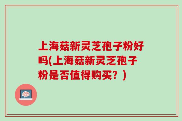 上海菇新灵芝孢子粉好吗(上海菇新灵芝孢子粉是否值得购买?) 上海菇新灵芝孢子粉好吗(上海菇新灵芝孢子粉是否值得购买?)