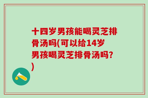 十四岁男孩能喝灵芝排骨汤吗(可以给14岁男孩喝灵芝排骨汤吗？)