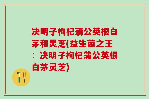 决明子枸杞蒲公英根白茅和灵芝(益生菌之王:决明子枸杞蒲公英根白茅灵芝) 决明子枸杞蒲公英根白茅和灵芝(益生菌之王:决明子枸杞蒲公英根白茅灵芝)