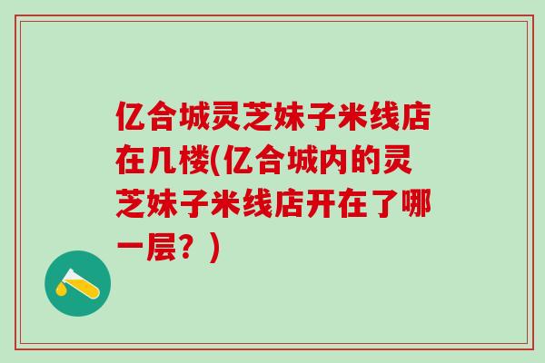 亿合城灵芝妹子米线店在几楼(亿合城内的灵芝妹子米线店开在了哪一层?) 亿合城灵芝妹子米线店在几楼(亿合城内的灵芝妹子米线店开在了哪一层?)