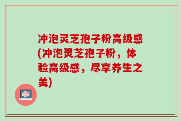 冲泡灵芝孢子粉高级感(冲泡灵芝孢子粉,体验高级感,尽享养生之美) 冲泡灵芝孢子粉高级感(冲泡灵芝孢子粉,体验高级感,尽享养生之美)