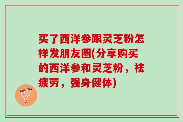 买了西洋参跟灵芝粉怎样发朋友圈(分享购买的西洋参和灵芝粉，祛疲劳，强身健体)