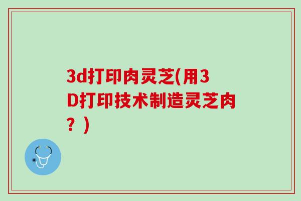 3d打印肉灵芝(用3D打印技术制造灵芝肉?) 3d打印肉灵芝(用3D打印技术制造灵芝肉?)