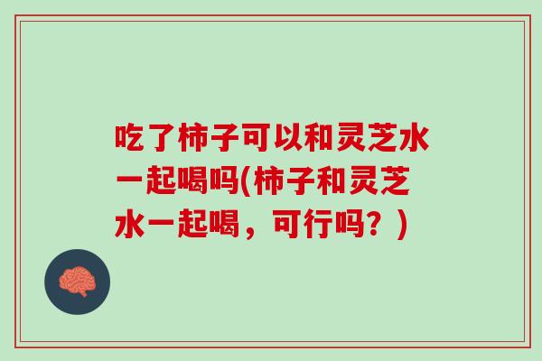 吃了柿子可以和灵芝水一起喝吗(柿子和灵芝水一起喝，可行吗？)