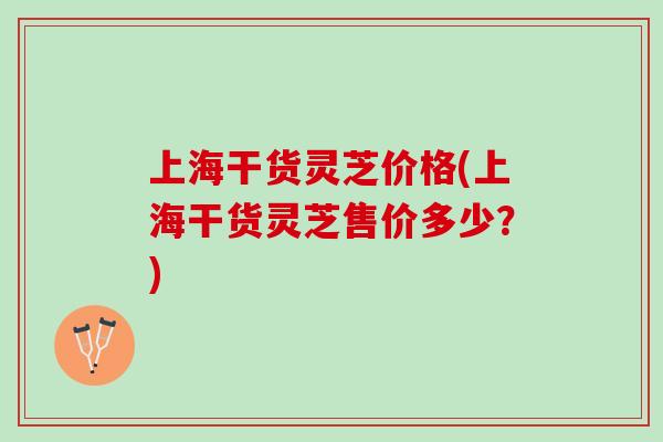 上海干货灵芝价格(上海干货灵芝售价多少？)