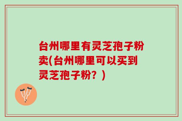 台州哪里有灵芝孢子粉卖(台州哪里可以买到灵芝孢子粉？)