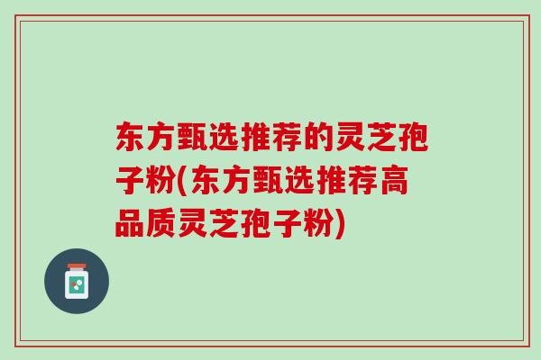 东方甄选推荐的灵芝孢子粉(东方甄选推荐高品质灵芝孢子粉)
