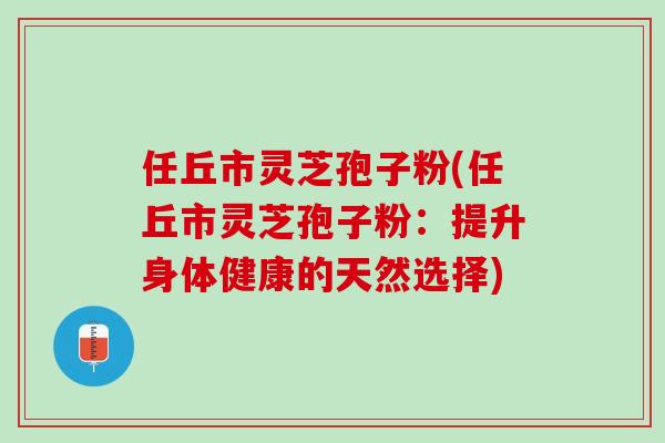 任丘市灵芝孢子粉(任丘市灵芝孢子粉：提升身体健康的天然选择)