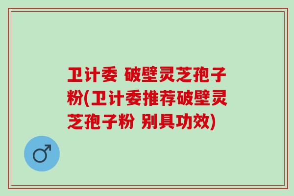卫计委 破壁灵芝孢子粉(卫计委推荐破壁灵芝孢子粉 别具功效)