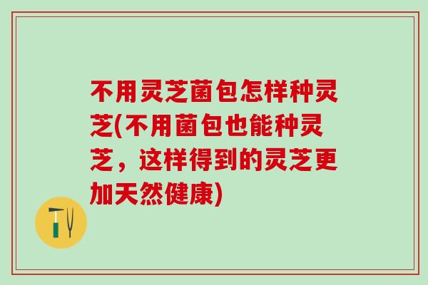 不用灵芝菌包怎样种灵芝(不用菌包也能种灵芝,这样得到的灵芝更加天然健康) 不用灵芝菌包怎样种灵芝(不用菌包也能种灵芝,这样得到的灵芝更加天然健康)