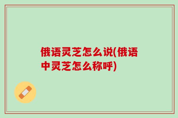 俄语灵芝怎么说(俄语中灵芝怎么称呼) 俄语灵芝怎么说(俄语中灵芝怎么称呼)