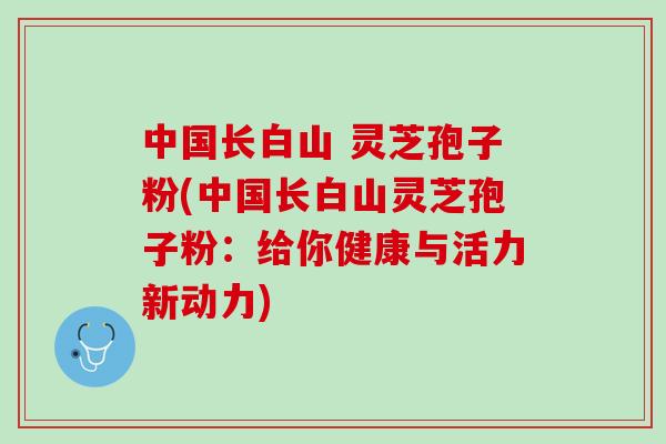 中国长白山 灵芝孢子粉(中国长白山灵芝孢子粉:给你健康与活力新动力) 中国长白山 灵芝孢子粉(中国长白山灵芝孢子粉:给你健康与活力新动力)