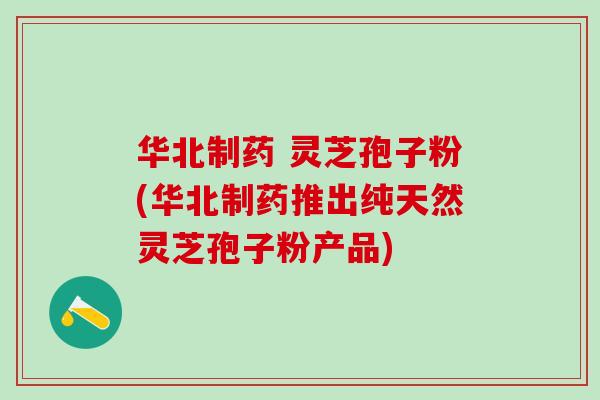 华北制药 灵芝孢子粉(华北制药推出纯天然灵芝孢子粉产品)