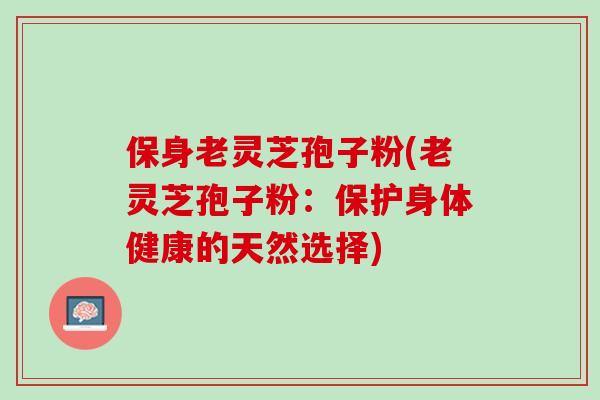 保身老灵芝孢子粉(老灵芝孢子粉:保护身体健康的天然选择) 保身老灵芝孢子粉(老灵芝孢子粉:保护身体健康的天然选择)