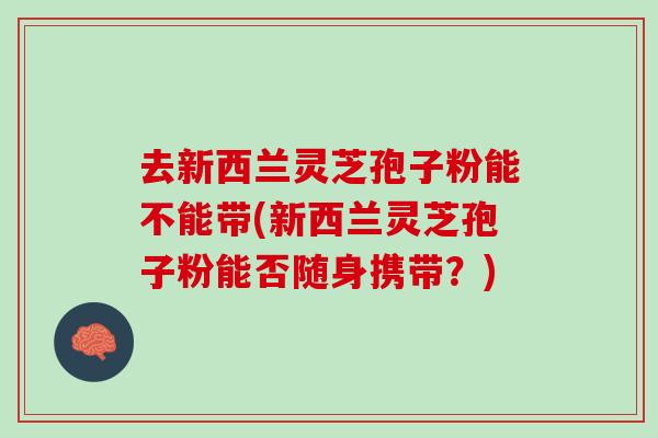 去新西兰灵芝孢子粉能不能带(新西兰灵芝孢子粉能否随身携带？)