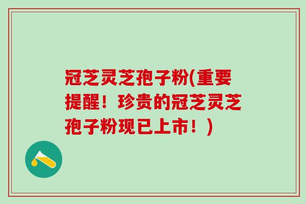 冠芝灵芝孢子粉(重要提醒!珍贵的冠芝灵芝孢子粉现已上市!) 冠芝灵芝孢子粉(重要提醒!珍贵的冠芝灵芝孢子粉现已上市!)