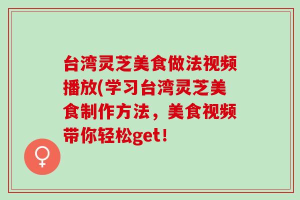 台湾灵芝美食做法视频播放(学习台湾灵芝美食制作方法,美食视频带你轻松get! 台湾灵芝美食做法视频播放(学习台湾灵芝美食制作方法,美食视频带你轻松get!