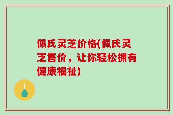 佩氏灵芝价格(佩氏灵芝售价，让你轻松拥有健康福祉)