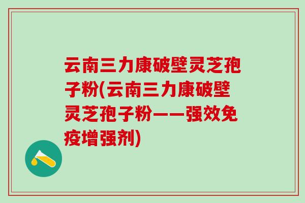 云南三力康破壁灵芝孢子粉(云南三力康破壁灵芝孢子粉——强效免疫增强剂)