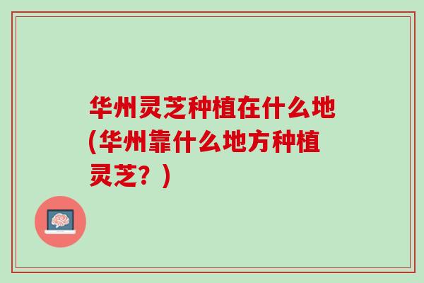 华州灵芝种植在什么地(华州靠什么地方种植灵芝？)
