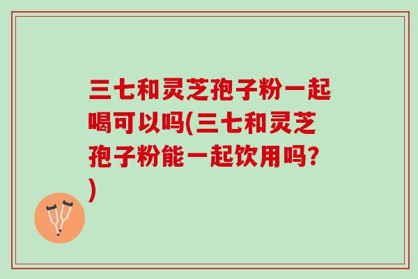 三七和灵芝孢子粉一起喝可以吗(三七和灵芝孢子粉能一起饮用吗？)