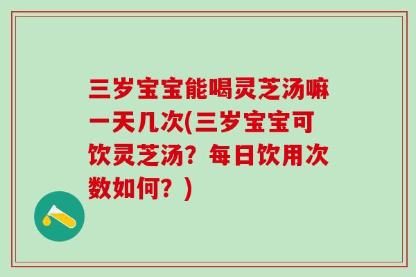 三岁宝宝能喝灵芝汤嘛一天几次(三岁宝宝可饮灵芝汤？每日饮用次数如何？)
