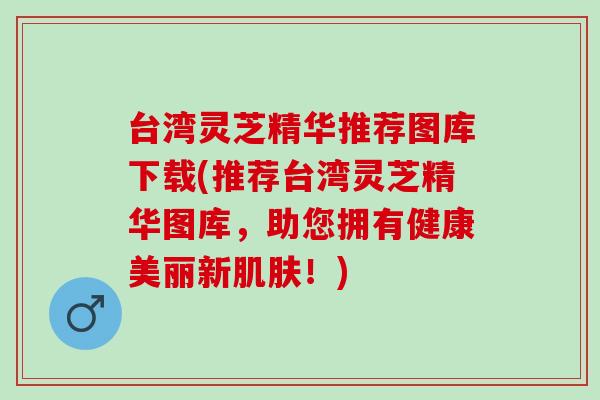 台湾灵芝精华推荐图库下载(推荐台湾灵芝精华图库，助您拥有健康美丽新肌肤！)