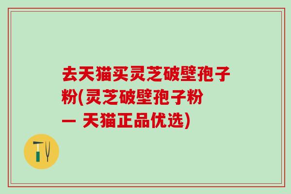 去天猫买灵芝破壁孢子粉(灵芝破壁孢子粉 — 天猫正品优选) 去天猫买灵芝破壁孢子粉(灵芝破壁孢子粉 — 天猫正品优选)