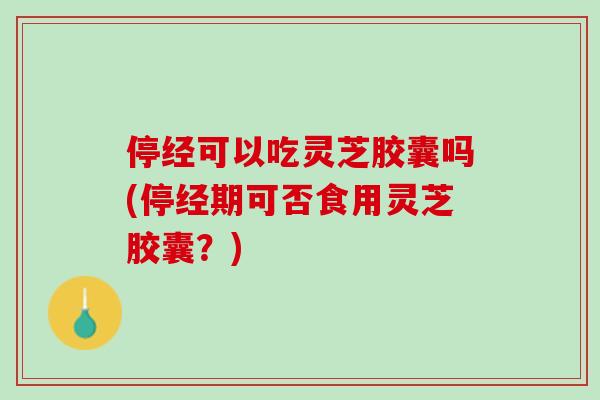 停经可以吃灵芝胶囊吗(停经期可否食用灵芝胶囊？)