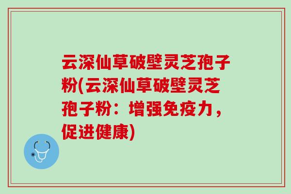 云深仙草破壁灵芝孢子粉(云深仙草破壁灵芝孢子粉：增强免疫力，促进健康)