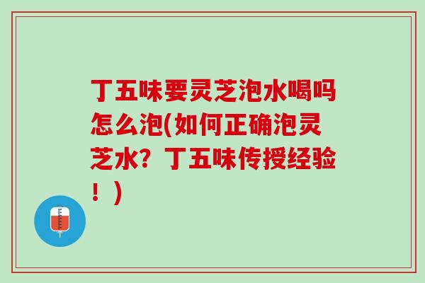 丁五味要灵芝泡水喝吗怎么泡(如何正确泡灵芝水？丁五味传授经验！)