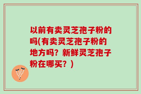 以前有卖灵芝孢子粉的吗(有卖灵芝孢子粉的地方吗?新鲜灵芝孢子粉在哪买?) 以前有卖灵芝孢子粉的吗(有卖灵芝孢子粉的地方吗?新鲜灵芝孢子粉在哪买?)