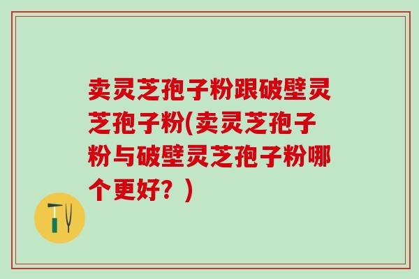 卖灵芝孢子粉跟破壁灵芝孢子粉(卖灵芝孢子粉与破壁灵芝孢子粉哪个更好?) 卖灵芝孢子粉跟破壁灵芝孢子粉(卖灵芝孢子粉与破壁灵芝孢子粉哪个更好?)