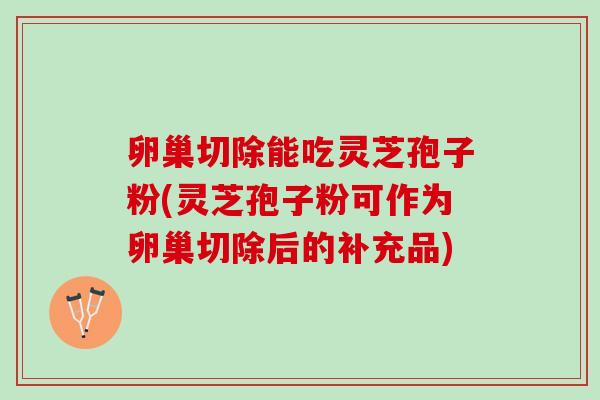 卵巢切除能吃灵芝孢子粉(灵芝孢子粉可作为卵巢切除后的补充品)