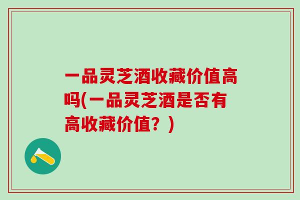 一品灵芝酒收藏价值高吗(一品灵芝酒是否有高收藏价值？)