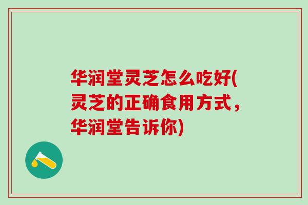 华润堂灵芝怎么吃好(灵芝的正确食用方式，华润堂告诉你)