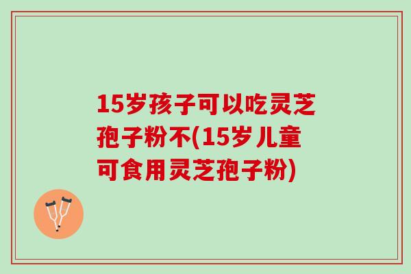 15岁孩子可以吃灵芝孢子粉不(15岁儿童可食用灵芝孢子粉)