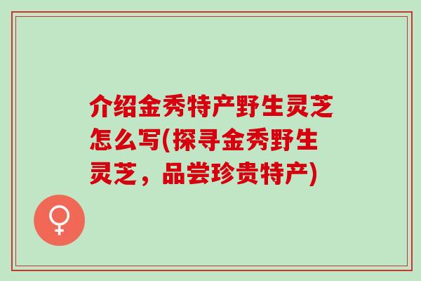 介绍金秀特产野生灵芝怎么写(探寻金秀野生灵芝，品尝珍贵特产)